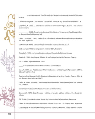 142 
__________ (1982). Compendio Visual de las Artes Plásticas en Venezuela. Bilbao. MICA Edición 
de Arte. 
Carrillo, de Rengifo A. César Rengifo. Obras teatro. Tomo I, II, III, y IV. Editorial Venezolana C.A. 
Colombres, A. (2004). La colonización cultural de la América indígena. Buenos Aires. Editorial 
Sudamericana. 
____________ (2005). Teoría transcultural del Arte. Hacia un Pensamiento Visual Independien-te. 
Buenos Aires. Ediciones del Sol. 
Crespi, I. y Ferrario J. (1971). Léxico Técnico de las artes plásticas. Editorial Universitaria de Bue-nos 
Aires. Argentina. 
Da Antonio, F. (1980). Juan Lovera y el tiempo del Arclásico. Caracas. G.A.N. 
De S’ Agaró, J. (1980). La composición artística. LEDA, Barcelona. 
Delgado, R. (1976). Los Petroglifos Venezolanos. Monte Ávila. Editores. Caracas. 
Duarte, C. (1985). Juan Lovera. El Pintor de los Próceres. Fundación Pampero. Caracas. 
Eco, U. (1980). Signo. Barcelona. Labor. 
_____.(1973). La defi nición del Arte: Barcelona: Martínez Roca. 
Elsen, A. (1971). Los Propósitos del Arte, Introducción a la Historia y a la Apreciación del Arte. 
Editorial Holt. New York. 
Galería de Arte Nacional. (2005). Diccionario Biográfi co de las Artes Visuales. Caracas. GAN. Nº 
102. Buenos Aires. Editorial CODEX. 
García, A. (1990). Visión del Cine Espectáculo, lineamientos para una interpretación. Serie EN 
FOCO. CONAC. 
Geniz, H. (1971). La Vida Oculta de un Cuadro. LEDA. Barcelona. 
Gernmani, F. (1973). Color: Proyecto y estética en las artes gráfi cas. Ediciones Don Bosco. Bar-celona. 
Gili, G. (1981). Fundamentos del diseño Bi y Tridimensional. Wucius Wong, Barcelona. 
Gillam, R. (1978) Fundamentos del diseño. Editorial Victor Leru. S.R.L. Buenos Aires. Argentina. 
Guía completa de escultura, Modelado y Cerámica Técnicas y Materiales. (1982). H. Blume Editores. 
 