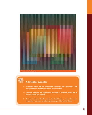 15 
Fisiocromía, Carlos Cruz Diez 
1- 
2 - 
3 - 
Actividades sugeridas 
Investiga acerca de las actividades culturales más valoradas y de 
mayor tradición que se realizan en tu comunidad. 
Localiza ejemplos de expresiones artísticas y comenta acerca de la 
función social que cumple. 
Conversa con tu familia sobre las tradiciones y costumbres que 
recuerdan y conocen, escríbelas para compartirlas en las clases. 
 