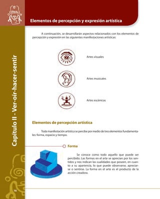 Capítulo II - Ver-oír-hacer-sentir 
Elementos de percepción y expresión artística 
A continuación, se desarrollarán aspectos relacionados con los elementos de 
percepción y expresión en las siguientes manifestaciones artísticas: 
Artes musicales 
Elementos de percepción artística 
Toda manifestación artística se percibe por medio de tres elementos fundamenta-les: 
forma, espacio y tiempo. 
Artes visuales 
Artes escénicas 
Forma 
Se conoce como todo aquello que puede ser 
percibido. Las formas en el arte se aprecian por los sen-tidos 
y nos indican las cualidades que poseen, en cuan-to 
a su apariencia, lo que puede observarse, apreciar-se 
o sentirse. La forma en el arte es el producto de la 
acción creadora. 
16 
 