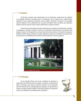 17 
Espacio 
El término espacio está relacionado con la ubicación material de los objetos 
y la realidad. Algunos conceptos que se relacionan con el espacio son: medio, lugar, 
ambiente, área, continente, territorio, zona, ámbito, contexto y entorno. El concepto 
espacio adquiere otras signifi caciones cuando acompaña otros vocablos, por ejemplo: 
espacio natural, espacio social, espacio educativo y espacio artístico. 
El ser humano espontáneamente se relaciona con el espacio al explorarlo, ocuparlo 
y desplazarse. Nuestro carácter creativo ha motivado intervenciones conscientes del 
espacio natural en búsqueda de una permanencia, tales como la creación de espacios 
públicos (calles, plazas, parques, escuelas, iglesias) y privados (viviendas). El espacio que 
ocupa el arte se manifi esta en la creación artística teatral, musical y plástica. 
Museo de Bellas Artes, Caracas 
El tiempo 
Es la magnitud física con la que medimos la duración o 
separación de acontecimientos sujetos a cambios. Cada persona 
tiene su tiempo, que está en estrecha relación con la duración 
del movimiento. En la cotidianidad, por ejemplo, se representa al 
caminar, respirar, bailar y hablar. A través del tiempo, se expresa la 
vida en sus diferentes manifestaciones culturales. 
 