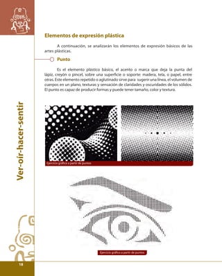 Ver-oír-hacer-sentir 
Elementos de expresión plástica 
A continuación, se analizarán los elementos de expresión básicos de las 
artes plásticas. 
Punto 
Es el elemento plástico básico, el acento o marca que deja la punta del 
lápiz, creyón o pincel, sobre una superfi cie o soporte: madera, tela, o papel, entre 
otras. Este elemento repetido o aglutinado sirve para sugerir una línea, el volumen de 
cuerpos en un plano, texturas y sensación de claridades y oscuridades de los sólidos. 
El punto es capaz de producir formas y puede tener tamaño, color y textura. 
Ejercicio gráfi co a partir de puntos 
Ejercicio gráfi co a partir de puntos 
18 
 
