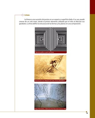 19 
Línea 
La línea es una sucesión de puntos en un espacio o superfi cie dada. A su vez, puede 
crearse de un solo trazo, siendo el primer elemento utilizado por el niño al efectuar sus 
garabatos. La línea defi ne la estructura de las formas y los planos en una composición. 
Ejercicio gráfi co a partir de líneas 
Apunte para una “Alegoría de Cuba”, Arturo Michelena 
Gego. Reticulárea , Galería de Arte Nacional, Caracas 1980 
 