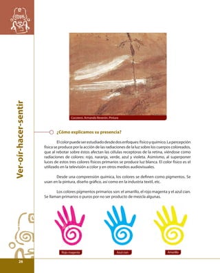 Ver-oír-hacer-sentir 
Cocotero. Armando Reverón. Pintura 
¿Cómo explicamos su presencia? 
El color puede ser estudiado desde dos enfoques: físico y químico. La percepción 
física se produce por la acción de las radiaciones de la luz sobre los cuerpos coloreados, 
que al rebotar sobre éstos afectan las células receptoras de la retina, viéndose como 
radiaciones de colores: rojo, naranja, verde, azul y violeta. Asimismo, al superponer 
luces de estos tres colores físicos primarios se produce luz blanca. El color físico es el 
utilizado en la televisión a color y en otros medios audiovisuales. 
Desde una comprensión química, los colores se defi nen como pigmentos. Se 
usan en la pintura, diseño gráfi co, así como en la industria textil, etc. 
Los colores pigmentos primarios son: el amarillo, el rojo magenta y el azul cian. 
Se llaman primarios o puros por no ser producto de mezcla algunas. 
Rojo magenta Azul cian Amarillo 
26 
 