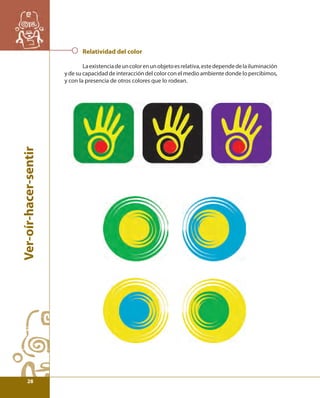 Ver-oír-hacer-sentir 
Relatividad del color 
La existencia de un color en un objeto es relativa, este depende de la iluminación 
y de su capacidad de interacción del color con el medio ambiente donde lo percibimos, 
y con la presencia de otros colores que lo rodean. 
28 
 