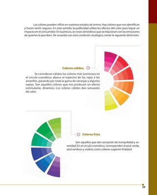 29 
Los colores pueden infl uir en nuestros estados de ánimo. Hay colores que nos identifi can 
y hacen sentir seguros. En este sentido, la publicidad utiliza los efectos del color para lograr un 
impacto en el consumidor. En la pintura, se crean atmósferas que se relacionan con las emociones 
de quienes la perciben. De acuerdo con esta condición sicológica, existe la siguiente distinción: 
Colores cálidos 
Se consideran cálidos los colores más luminosos en 
el círculo cromático; abarca el espectro de los rojos a los 
amarillos, pasando por toda la gama de naranjas y algunos 
sepias. Son aquellos colores que nos producen un efecto 
estimulante, dinámico. Los colores cálidos dan sensasión 
de calor. 
Colores fríos 
Son aquellos que dan sensación de tranquilidad y se-renidad. 
En el círculo cromático, corresponden al azul, verde, 
azul verdoso y violeta; estos colores sugieren frialdad. 
 