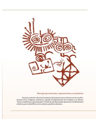 Mensaje para docentes, representantes y estudiantes 
Nuestra condición cultural venezolana y latinoamericana comienza con las manifes-taciones 
de los indígenas autóctonos, seguida simultáneamente de la hispana y la africana. 
“Somos multiétnicos y pluriculturales”. A través de este libro podrás apreciar las manifestaciones 
artísticas que nos identifi can como culturas y pueblos soberanos. 
 