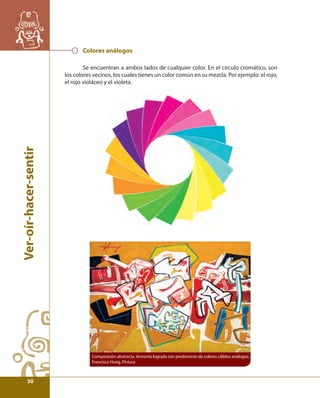 Ver-oír-hacer-sentir 
Colores análogos 
Se encuentran a ambos lados de cualquier color. En el círculo cromático, son 
los colores vecinos, los cuales tienes un color común en su mezcla. Por ejemplo: el rojo, 
el rojo violáceo y el violeta. 
Composición abstracta. Armonía lograda con predominio de colores cálidos análogos, 
Francisco Hung. Pintura 
30 
 