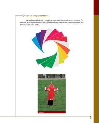 31 
Colores complementarios 
Son colores del círculo cromático que están diametralmente opuestos. Por 
ejemplo, el complementario del rojo es el verde; este último se compone de dos 
primarios: amarillo y azul. 
Hidrante 
 