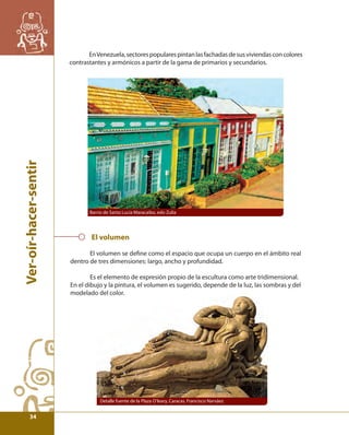 Ver-oír-hacer-sentir 
En Venezuela, sectores populares pintan las fachadas de sus viviendas con colores 
contrastantes y armónicos a partir de la gama de primarios y secundarios. 
Barrio de Santa Lucía Maracaibo, edo Zulia 
El volumen 
El volumen se defi ne como el espacio que ocupa un cuerpo en el ámbito real 
dentro de tres dimensiones: largo, ancho y profundidad. 
Es el elemento de expresión propio de la escultura como arte tridimensional. 
En el dibujo y la pintura, el volumen es sugerido, depende de la luz, las sombras y del 
modelado del color. 
Detalle fuente de la Plaza O’leary, Caracas. Francisco Narváez 
34 
 