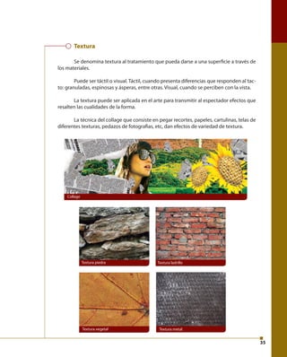 35 
Textura 
Se denomina textura al tratamiento que pueda darse a una superfi cie a través de 
los materiales. 
Puede ser táctil o visual. Táctil, cuando presenta diferencias que responden al tac-to: 
granuladas, espinosas y ásperas, entre otras. Visual, cuando se perciben con la vista. 
La textura puede ser aplicada en el arte para transmitir al espectador efectos que 
resalten las cualidades de la forma. 
La técnica del collage que consiste en pegar recortes, papeles, cartulinas, telas de 
diferentes texturas, pedazos de fotografi as, etc, dan efectos de variedad de textura. 
Textura piedra Textura ladrillo 
Textura vegetal Textura metal 
Collage 
 