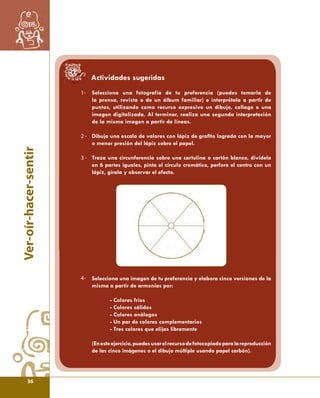 Ver-oír-hacer-sentir 
1- 
2 - 
3 - 
Actividades sugeridas 
Selecciona una fotografía de tu preferencia (puedes tomarla de 
la prensa, revista o de un álbum familiar) e interprétala a partir de 
puntos, utilizando como recurso expresivo un dibujo, collage o una 
imagen digitalizada. Al terminar, realiza una segunda interpretación 
de la misma imagen a partir de líneas. 
Dibuja una escala de valores con lápiz de grafi to lograda con la mayor 
o menor presión del lápiz sobre el papel. 
Traza una circunferencia sobre una cartulina o cartón blanco, divídela 
en 6 partes iguales, pinta el círculo cromático, perfora el centro con un 
lápiz, gírala y observar el efecto. 
Selecciona una imagen de tu preferencia y elabora cinco versiones de la 
misma a partir de armonías por: 
- Colores fríos 
- Colores cálidos 
- Colores análogos 
- Un par de colores complementarios 
- Tres colores que elijas libremente 
(En este ejercicio, puedes usar el recurso de fotocopiado para la reproducción 
de las cinco imágenes o el dibujo múltiple usando papel carbón). 
4- 
36 
 