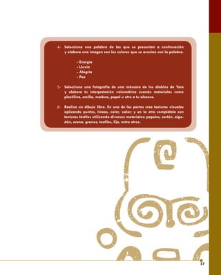 37 
Selecciona una palabra de las que se presentan a continuación 
y elabora una imagen con los colores que se asocian con la palabra. 
- Energía 
- Lluvia 
- Alegría 
- Paz 
Selecciona una fotografía de una máscara de los diablos de Yare 
y elabora tu interpretación volumétrica usando materiales como 
plastilina, arcilla, madera, papel u otro a tu alcance. 
Realiza un dibujo libre. En una de las partes crea texturas visuales 
aplicando puntos, líneas, color, valor; y en la otra complétala con 
texturas táctiles utilizando diversos materiales: papeles, cartón, algo-dón, 
arena, granos, textiles, lija, entre otros. 
4- 
5- 
6- 
 