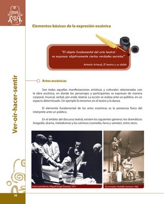 Ver-oír-hacer-sentir 
Elementos básicos de la expresión escénica 
“El objeto fundamental del arte teatral 
es expresar objetivamente ciertas verdades secretas” 
Artes escénicas 
Antonin Artaud, El teatro y su doble 
Son todas aquellas manifestaciones artísticas y culturales relacionadas con 
la obra escénica, en donde los personajes y participantes se expresan de manera 
corporal, musical, verbal, por ende, teatral. La acción se realiza ante un público, en un 
espacio determinado. Un ejemplo lo tenemos en el teatro y la danza. 
El elemento fundamental de las artes escénicas es la presencia fi sica del 
intérprete ante un público. 
En el ámbito del discurso teatral, existen los siguientes géneros: los dramáticos 
(tragedia, drama, melodrama) y los cómicos (comedia, farsa y sainete), entre otros. 
Señor presidente, Miguel Ángel Asturias 1977 El animador, Rodolfo Santana 1982 
38 
 