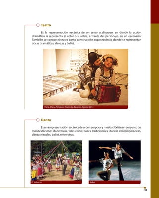 39 
Teatro 
Es la representación escénica de un texto o discurso, en donde la acción 
dramática la representa el actor o la actriz, a través del personaje, en un escenario. 
También se conoce el teatro como construcción arquitectónica donde se representan 
obras dramáticas, danzas y ballet. 
Paria, Diana Peñalver, Teatro La Bacante. Agosto 2011 
Danza 
Es una representación escénica de orden corporal y musical. Existe un conjunto de 
manifestaciones dancísticas, tales como: bailes tradicionales, danzas contemporáneas, 
danzas rituales, ballet, entre otras. 
El Sebucán Ballet 
 
