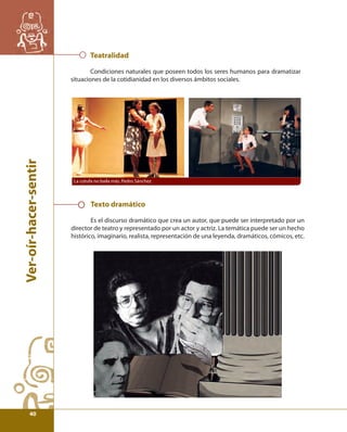 Ver-oír-hacer-sentir 
Teatralidad 
Condiciones naturales que poseen todos los seres humanos para dramatizar 
situaciones de la cotidianidad en los diversos ámbitos sociales. 
La cotufa no baila más, Pedro Sánchez 
Texto dramático 
Es el discurso dramático que crea un autor, que puede ser interpretado por un 
director de teatro y representado por un actor y actriz. La temática puede ser un hecho 
histórico, imaginario, realista, representación de una leyenda, dramáticos, cómicos, etc. 
40 
 