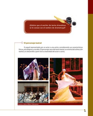 41 
¿Sabías que al escritor de textos dramáticos 
se le conoce con el nombre de dramaturgo? 
El personaje teatral 
Es aquel representado por un actor o una actriz, considerando sus características 
físicas, psicológicas y sociales. El personaje nace del texto teatral, se orienta de la dirección 
teatral y se desarrolla a partir de la creatividad del actor o actriz. 
Romeo y Julieta. William Shakespeare 
 