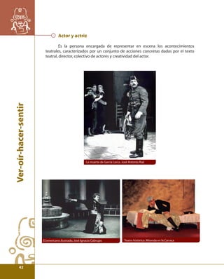 Ver-oír-hacer-sentir 
Actor y actriz 
Es la persona encargada de representar en escena los acontecimientos 
teatrales, caracterizados por un conjunto de acciones concretas dadas por el texto 
teatral, director, colectivo de actores y creatividad del actor. 
La muerte de García Lorca. José Antonio Rial 
El americano ilustrado, José Ignacio Cabrujas Teatro histórico. Miranda en la Carraca 
42 
 
