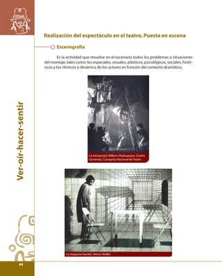 Ver-oír-hacer-sentir 
Realización del espectáculo en el teatro. Puesta en escena 
Escenografía 
Es la actividad que resuelve en el escenario todos los problemas o situaciones 
del montaje, tales como: los espaciales, visuales, plásticos, psicológicos, sociales, histó-ricos 
y los rítmicos o dinámica de los actores en función del contexto dramático. 
La tempestad. William Shakespeare. (Carlos 
Giménez). Compañía Nacional de Teatro 
La máquina Hamlet, Heiner Muller 
44 
 