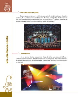 Ver-oír-hacer-sentir 
Musicalización y sonido 
Es un recurso sonoro para ambientar y resaltar la atmósfera de una situación 
escénica, de acuerdo con la época. En cuanto al sonido, son aquellos efectos sonoros 
que dan ambientación y complementan la acción dramática. Ejemplo: el sonido de 
un barco, los vientos, el cantar del gallo, el tic tac del reloj, etc. 
Orquesta y coro, Teatro Di San Carlos. Italia 
Iluminación 
Es un recurso técnico que permite el uso de la luz para crear atmósferas y 
ambientaciones escénicas. Debe tomar en cuenta el tiempo del año, las horas del día, 
el género dramático que se manifi esta y el lugar donde se realiza la escena (interior 
o exterior). 
46 
 