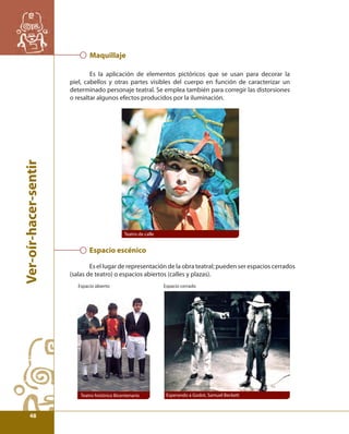 Ver-oír-hacer-sentir 
Maquillaje 
Es la aplicación de elementos pictóricos que se usan para decorar la 
piel, cabellos y otras partes visibles del cuerpo en función de caracterizar un 
determinado personaje teatral. Se emplea también para corregir las distorsiones 
o resaltar algunos efectos producidos por la iluminación. 
Teatro de calle 
Espacio escénico 
Es el lugar de representación de la obra teatral; pueden ser espacios cerrados 
(salas de teatro) o espacios abiertos (calles y plazas). 
Espacio abierto Espacio cerrado 
Teatro histórico Bicentenario Esperando a Godot, Samuel Beckett 
48 
 