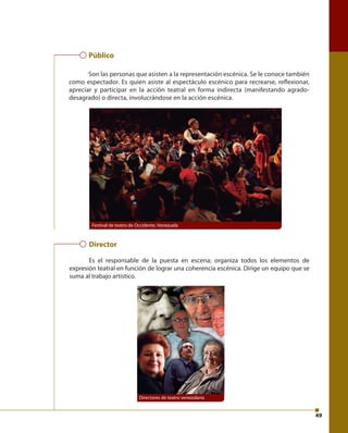49 
Público 
Son las personas que asisten a la representación escénica. Se le conoce también 
como espectador. Es quien asiste al espectáculo escénico para recrearse, refl exionar, 
apreciar y participar en la acción teatral en forma indirecta (manifestando agrado-desagrado) 
o directa, involucrándose en la acción escénica. 
Festival de teatro de Occidente. Venezuela 
Director 
Es el responsable de la puesta en escena; organiza todos los elementos de 
expresión teatral en función de lograr una coherencia escénica. Dirige un equipo que se 
suma al trabajo artístico. 
Directores de teatro venezolano 
 