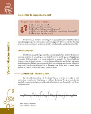 Ver-oír-hacer-sentir 
Elementos de expresión musical 
Preguntas antes de leer el capítulo 
1. ¿Qué es para ti el sonido? 
2. ¿Todos los sonidos son música? 
3. ¿Qué diferencia hay entre sonido y ruido? 
4. ¿Cuáles crees que son las cualidades o características de un sonido? 
5. ¿Qué es para ti el color en Arte? 
?¿ 
En la música, el elemento principal para su expresión es el sonido. El sonido es 
considerado por algunos autores como pre musical, por ello debemos estudiar el sonido 
antes de componer, tocar o cantar una canción. Estudiemos las cualidades del sonido. 
Timbre (oír y ver) 
El timbre es la cualidad que identifi ca a un sonido y lo hace distinto de otro. Por 
ejemplo; el sonido de un violín y de una fl auta. Tienen un sonido que al oírlo podemos 
reconocer fácilmente cuál es el instrumento que lo produce. Por ello, se habla de 
timbre o color tímbrico, porque es como el color del sonido, que lo hace particular 
y distinto de otro. Cada instrumento musical tiene un color característico en el sonido 
que emite. Por ejemplo, el sonido de la fl auta evoca al de las aves, es suave, dulce 
y claro; en cambio, el furruco es ronco, áspero y oscuro. 
Intensidad – volumen (sentir) 
La intensidad se refiere a la fuerza con la que se emite el sonido, lo cual 
se traduce en volumen. Esta fuerza se mide en decibeles. A mayor cantidad de 
decibeles, mayor será el volumen. Ejemplo: el sonido de una flauta dulce y el de un 
grupo de gaita. 
Mayor amplitud = más fuerte 
Menor amplitud = más suave 
52 
 