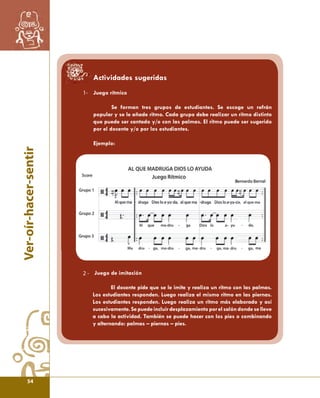 Ver-oír-hacer-sentir 
1- 
Actividades sugeridas 
Juego rítmico 
Se forman tres grupos de estudiantes. Se escoge un refrán 
popular y se le añade ritmo. Cada grupo debe realizar un ritmo distinto 
que puede ser cantado y/o con las palmas. El ritmo puede ser sugerido 
por el docente y/o por los estudiantes. 
Ejemplo: 
Juego de imitación 
El docente pide que se le imite y realiza un ritmo con las palmas. 
Los estudiantes responden. Luego realiza el mismo ritmo en las piernas. 
Los estudiantes responden. Luego realiza un ritmo más elaborado y así 
sucesivamente. Se puede incluir desplazamiento por el salón donde se lleve 
a cabo la actividad. También se puede hacer con los pies o combinando 
y alternando: palmas – piernas – pies. 
2 - 
54 
 