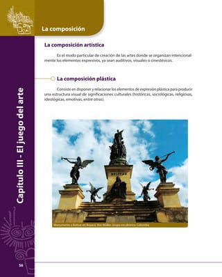 La composición 
Capítulo III - El juego del arte 
La composición artística 
Es el modo particular de creación de las artes donde se organizan intencional-mente 
los elementos expresivos, ya sean auditivos, visuales o cinestésicos. 
La composición plástica 
Consiste en disponer y relacionar los elementos de expresión plástica para producir 
una estructura visual de signifi caciones culturales (históricas, sociológicas, religiosas, 
ideológicas, emotivas, entre otras). 
Monumento a Bolívar en Boyacá. Von Müller. Grupo escultórico. Colombia 
56 
 