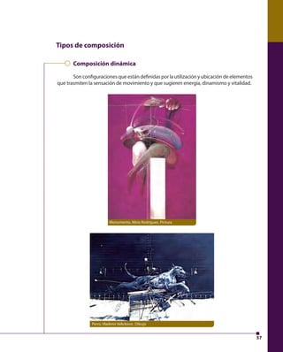57 
Tipos de composición 
Composición dinámica 
Son confi guraciones que están defi nidas por la utilización y ubicación de elementos 
que trasmiten la sensación de movimiento y que sugieren energía, dinamismo y vitalidad. 
Monumento, Alirio Rodríguez. Pintura 
Perro, Vladimir Velickovic. Dibujo 
 