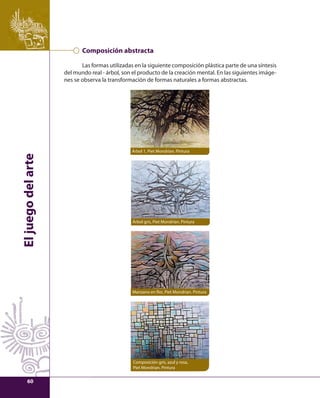 El juego del arte 
Composición abstracta 
Las formas utilizadas en la siguiente composición plástica parte de una síntesis 
del mundo real - árbol, son el producto de la creación mental. En las siguientes imáge-nes 
se observa la transformación de formas naturales a formas abstractas. 
Árbol 1, Piet Mondrian. Pintura 
Árbol gris, Piet Mondrian. Pintura 
Manzano en fl or, Piet Mondrian. Pintura 
Composición gris, azul y rosa, 
Piet Mondrian. Pintura 
60 
 
