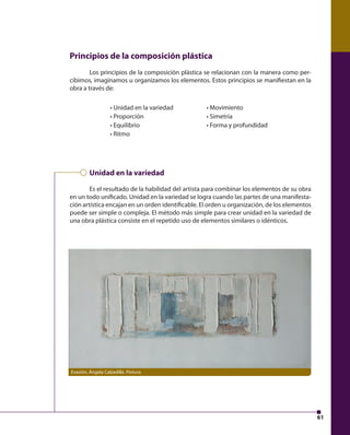61 
Principios de la composición plástica 
Los principios de la composición plástica se relacionan con la manera como per-cibimos, 
imaginamos u organizamos los elementos. Estos principios se manifi estan en la 
obra a través de: 
• Unidad en la variedad 
• Proporción 
• Equilibrio 
• Ritmo 
• Movimiento 
• Simetría 
• Forma y profundidad 
Unidad en la variedad 
Es el resultado de la habilidad del artista para combinar los elementos de su obra 
en un todo unifi cado. Unidad en la variedad se logra cuando las partes de una manifesta-ción 
artística encajan en un orden identifi cable. El orden u organización, de los elementos 
puede ser simple o compleja. El método más simple para crear unidad en la variedad de 
una obra plástica consiste en el repetido uso de elementos similares o idénticos. 
Evasión, Ángela Calzadilla. Pintura 
 