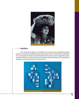 63 
Tehuana con jicalpextle, Tina Modotti. Fotografía 
Equilibrio 
En la composición plástica, el equilibrio es la sensación de estabilidad que debe 
producir una obra por la debida compensación de peso entre sus elementos. El equilibrio 
en una composición plástica está relacionado con los pesos visuales originados por los 
contrastes de formas, colores y texturas, entre otros; que por lo general están organizados 
simétrica o asimétricamente en una obra de arte. 
Composición, Omar Carreño. Pintura 
 