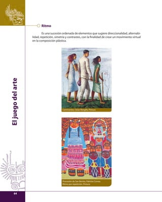 El juego del arte 
Ritmo 
Es una sucesión ordenada de elementos que sugiere direccionalidad, alternabi-lidad, 
repetición, simetría y contrastes, con la fi nalidad de crear un movimiento virtual 
en la composición plástica. 
Caminantes, César Rengifo, Pintura 
Procesión de San Benito, Palmira Correa. 
Ritmo por repetición. Pintura 
64 
 