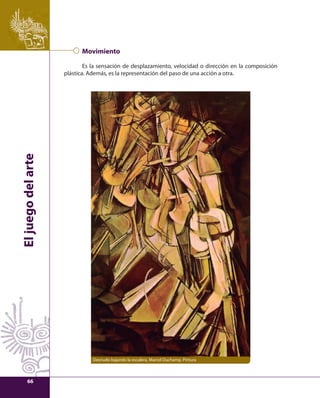 El juego del arte 
Movimiento 
Es la sensación de desplazamiento, velocidad o dirección en la composición 
plástica. Además, es la representación del paso de una acción a otra. 
Desnudo bajando la escalera, Marcel Duchamp. Pintura 
66 
 