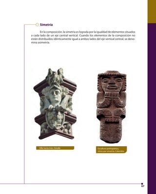 67 
Simetría 
En la composición, la simetría es lograda por la igualdad de elementos situados 
a cada lado de un eje central vertical. Cuando los elementos de la composición no 
están distribuidos idénticamente igual a ambos lados del eje vertical central, se deno-mina 
asimetría. 
Villa Santa Inés. Detalle Escultura prehispánica, 
ritmo por simetría, Colombia 
 