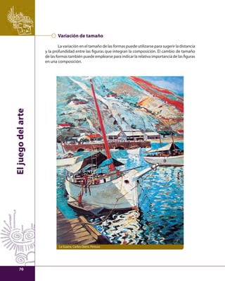 El juego del arte 
Variación de tamaño 
La variación en el tamaño de las formas puede utilizarse para sugerir la distancia 
y la profundidad entre las fi guras que integran la composición. El cambio de tamaño 
de las formas también puede emplearse para indicar la relativa importancia de las fi guras 
en una composición. 
La Guaira, Carlos Otero. Pintura 
70 
 