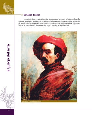 El juego del arte 
Variación de color 
Las proporciones espaciales entre las formas en un plano se logran utilizando 
colores cálidos para dar la sensación de proximidad, y colores fríos para dar la sensación 
de lejanía. También se logra aclarando el color de las formas del primer plano y gradual-mente 
se oscurecen las del fondo para sugerir efectos de profundidad. 
Autorretrato, Cristóbal Rojas. Pintura 
72 
 