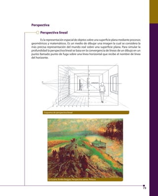 73 
Perspectiva 
Perspectiva lineal 
Es la representación espacial de objetos sobre una superfi cie plana mediante procesos 
geométricos y matemáticos. Es un medio de dibujar una imagen la cual se considera la 
más precisa representación del mundo real sobre una superfi cie plana. Para simular la 
profundidad la perspectiva lineal se basa en la convergencia de líneas de un dibujo en un 
punto llamado punto de fuga sobre una línea horizontal que recibe el nombre de línea 
del horizonte. 
Esquema de perspectiva lineal 
La Guaira, Emilio Boggio, Perspectiva aérea. Pintura 
 