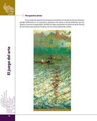 El juego del arte 
Perspectiva aérea 
Es un modo de representar el espacio atmosférico en donde las formas distantes 
pierden defi nición en su contorno y aparecen más claras y menos brillantes que los 
objetos cercanos al espectador. También se logra suavizando el contorno de las formas 
de tal manera que parecen fundirse con las zonas adyacentes a ellas. 
Barcos sobre el lago, Emilio Boggio. Perspectiva aérea. Pintura 
74 
 