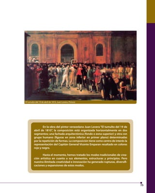 75 
El tumulto del 19 de abril de 1810, Juan Lovera. Pintura 
En la obra del pintor venezolano Juan Lovera “El tumulto del 19 de 
abril de 1810”, la composición está organizada horizontalmente en dos 
segmentos; una fachada arquitectónica (fondo o zona superior) y otra con 
grupo humano ( guras en zona inferior en primer plano) determinadas 
por la repetición de formas. La composición tiene como centro de interés la 
representación del Capitán General Vicente Emparan resaltado en colores 
rojo y negro. 
Hasta el momento, hemos tratado los modos tradicionales de crea-ción 
artística en cuanto a sus elementos, estructuras y principios. Pero 
nuestra ilimitada creatividad e innovación ha generado rupturas, diversi - 
caciones y expansiones de estos modos. 
 
