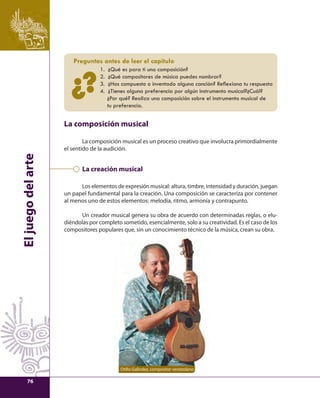 El juego del arte 
Preguntas antes de leer el capítulo 
1. ¿Qué es para ti una composición? 
2. ¿Qué compositores de música puedes nombrar? 
3. ¿Has compuesto o inventado alguna canción? Refl exiona tu respuesta 
4. ¿Tienes alguna preferencia por algún instrumento musical?¿Cuál? 
¿Por qué? Realiza una composición sobre el instrumento musical de 
tu preferencia. 
?¿ 
La composición musical 
La composición musical es un proceso creativo que involucra primordialmente 
el sentido de la audición. 
La creación musical 
Los elementos de expresión musical: altura, timbre, intensidad y duración, juegan 
un papel fundamental para la creación. Una composición se caracteriza por contener 
al menos uno de estos elementos: melodía, ritmo, armonía y contrapunto. 
Un creador musical genera su obra de acuerdo con determinadas reglas, o elu-diéndolas 
por completo sometido, esencialmente, solo a su creatividad. Es el caso de los 
compositores populares que, sin un conocimiento técnico de la música, crean su obra. 
Otilio Galíndez, compositor venezolano 
76 
 