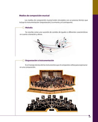 77 
Medios de composición musical 
Los medios de composición musical están vinculados con un proceso técnico que 
incluye la instrumentación (orquestación), la armonía y el contrapunto. 
Melodía 
Se concibe como una sucesión de sonidos de iguales o diferentes características 
en cuanto a duración y altura. 
Orquestación o instrumentación 
Es el manejo técnico de los instrumentos que el compositor utiliza para expresarse 
en una composición. 
 