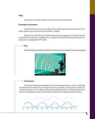 79 
Fuga 
Consiste en el trabajo imitativo a partir de un tema musical dado. 
El sonido y la acústica 
Sonido: fenómeno físico provocado por las vibraciones de una fuente sonora. Sen-sación 
auditiva que se produce cuando vibra un objeto. 
Acústica: parte de la física que trata de la producción, propagación, control, recepción 
y audición de los sonidos. Cualidades de un espacio físico determinado, para favorecer la 
producción y propagación del sonido. 
Eco 
Efecto acústico producido por la refl exión del sonido una vez acabada su primera exposición. 
Frecuencia 
Número de vibraciones completas, en un tiempo determinado; es decir, la velocidad 
de vibración de la onda sonora. A mayor frecuencia, el sonido es más agudo; a menor fre-cuencia, 
más grave. En una vibración destinada a producir sonido, la frecuencia determina 
la altura, la amplitud de onda, la intensidad y la forma de la onda generada (el timbre). 
 