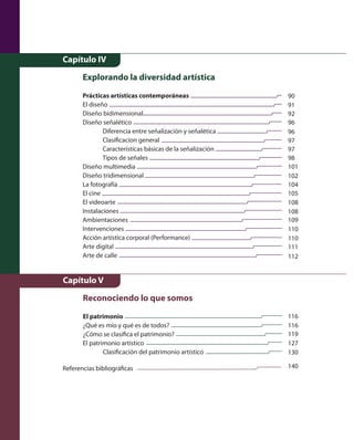Capítulo IV 
Explorando la diversidad artística 
Prácticas artísticas contemporáneas 
El diseño 
Diseño bidimensional 
Diseño señalético 
Diferencia entre señalización y señalética 
Clasificacíon general 
Características básicas de la señalización 
Tipos de señales 
Diseño multimedia 
Diseño tridimensional 
La fotografía 
El cine 
El videoarte 
Instalaciones 
Ambientaciones 
Intervenciones 
Acción artística corporal (Performance) 
Arte digital 
Arte de calle 
90 
91 
92 
96 
96 
97 
97 
98 
101 
102 
104 
105 
108 
108 
109 
110 
110 
111 
112 
Capítulo V 
Reconociendo lo que somos 
El patrimonio 
¿Qué es mío y qué es de todos? 
¿Cómo se clasifica el patrimonio? 
El patrimonio artístico 
Clasificación del patrimonio artístico 
116 
116 
119 
127 
130 
140 
Referencias bibliográficas 
 