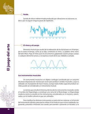 El juego del arte 
Ruido 
Sonido de altura indeterminada producido por vibraciones no isócronas; es 
decir, que no siguen ninguna pauta de repetición. 
El ritmo y el cuerpo 
Elemento musical que resulta de la ordenación de las duraciones en el tiempo; 
por lo tanto el tiempo, como ya se dijo, condiciona el ritmo. La palabra ritmo viene 
del latín Rheos: fl ujo. El ritmo puro lo encontramos golpeando nuestro propio cuerpo 
o cualquier elemento sonoro, o se expresa a través de la voz, hablada o cantada. 
Los instrumentos musicales 
Un instrumento musical es un objeto o artilugio constituido por un conjunto 
de piezas dispuestas de manera que sirven para producir sonidos musicales, y que es 
utilizado con el propósito de hacer música, aunque todo medio capaz de producir so-nidos 
puede ser considerado un instrumento musical. 
La ciencia que estudia la historia y técnica de los instrumentos musicales recibe 
el nombre de Organología y constituye una rama de la Musicología. La Organología 
moderna centra su estudio en los instrumentos considerados en sí mismos y relacio-nados 
con el medio cultural en que son utilizados. 
Para clasifi car los distintos instrumentos se parte de tres sistemas: a) la función 
del instrumento (dónde y para qué se utiliza); b) el modo en que se toca (soplando; ras-gueando, 
pulsando o frotando una cuerda; percutiendo o pulsando un teclado); c) la 
80 
 