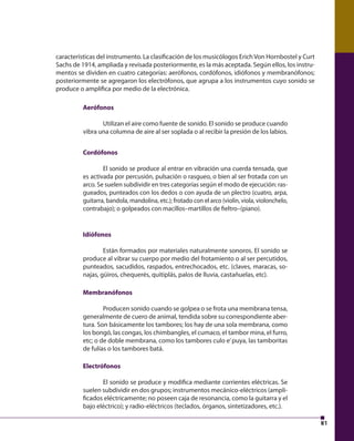 81 
características del instrumento. La clasifi cación de los musicólogos Erich Von Hornbostel y Curt 
Sachs de 1914, ampliada y revisada posteriormente, es la más aceptada. Según ellos, los instru-mentos 
se dividen en cuatro categorías: aerófonos, cordófonos, idiófonos y membranófonos; 
posteriormente se agregaron los electrófonos, que agrupa a los instrumentos cuyo sonido se 
produce o amplifi ca por medio de la electrónica. 
Aerófonos 
Utilizan el aire como fuente de sonido. El sonido se produce cuando 
vibra una columna de aire al ser soplada o al recibir la presión de los labios. 
Cordófonos 
El sonido se produce al entrar en vibración una cuerda tensada, que 
es activada por percusión, pulsación o rasgueo, o bien al ser frotada con un 
arco. Se suelen subdividir en tres categorías según el modo de ejecución: ras-gueados, 
punteados con los dedos o con ayuda de un plectro (cuatro, arpa, 
guitarra, bandola, mandolina, etc.); frotado con el arco (violín, viola, violonchelo, 
contrabajo); o golpeados con macillos–martillos de fi eltro–(piano). 
Idiófonos 
Están formados por materiales naturalmente sonoros. El sonido se 
produce al vibrar su cuerpo por medio del frotamiento o al ser percutidos, 
punteados, sacudidos, raspados, entrechocados, etc. (claves, maracas, so-najas, 
güiros, chequerés, quitiplás, palos de lluvia, castañuelas, etc). 
Membranófonos 
Producen sonido cuando se golpea o se frota una membrana tensa, 
generalmente de cuero de animal, tendida sobre su correspondiente aber-tura. 
Son básicamente los tambores; los hay de una sola membrana, como 
los bongó, las congas, los chimbangles, el cumaco, el tambor mina, el furro, 
etc; o de doble membrana, como los tambores culo e’ puya, las tamboritas 
de fulías o los tambores batá. 
Electrófonos 
El sonido se produce y modifi ca mediante corrientes eléctricas. Se 
suelen subdividir en dos grupos; instrumentos mecánico-eléctricos (ampli-fi 
cados eléctricamente; no poseen caja de resonancia, como la guitarra y el 
bajo eléctrico); y radio-eléctricos (teclados, órganos, sintetizadores, etc.). 
 