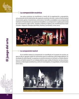 El juego del arte 
La composición escénica 
Las artes escénicas se manifi estan a través de la organización y agrupación, 
estructuración de los elementos de expresión escénico (el actor- actriz, el texto teatral, 
el escenario, gestos-movimientos, entre otros). Con ellos se establece una composición 
total para el espectáculo, que apreciará el público. La composición se aplica para todas 
las artes escénica, tales como: el teatro, la danza, la ópera y las manifestaciones tradi-cionales: 
religiosas (Paradura del Niño), festivas (carnavales), entre otras. 
Espectáculo de danza, teatro y ópera en acción 
La composición teatral 
En el ámbito teatral, la composición se manifi esta en la puesta en escena, ya 
que en ella se agrupan todos los elementos que la conforman, para luego obtener un 
resultado (la obra teatral). La puesta en escena consiste en convertir un texto dramá-tico 
en un hecho teatral. Es un trabajo práctico que realiza el director con los actores, 
actrices y todo el personal técnico, como el escenógrafo, el maquillador, el iluminador 
entre otros. 
Acto cultural, José Ignacio Cabrujas 
84 
 