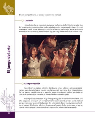 El juego del arte 
En este campo literario, se aprecia un elemento esencial: 
La acción 
A través de ella se muestra lo que pasa, los hechos de la historia narrada. Son 
los movimientos que se originan en las relaciones entre los personajes. La acción está 
sujeta a un confl icto que angustia o perturba al hombre o a la mujer, y que se muestra 
en dos fuerzas opuestas que luchan entre sí, y que luego deben encontrar una solución. 
Tu país está feliz, Antonio Miranda. 2011 
La improvisación 
Consiste en un trabajo colectivo donde uno o más actores o actrices seleccio-nan 
un texto literario (teatro, cuento, novela, poemas), o un tema de la vida cotidiana. 
De ese texto, a medida que se va leyendo, aparecen imágenes e ideas que luego se 
concretan y se ensayan varias veces hasta que el texto queda fi jado. 
Las improvisaciones son muy útiles para ayudar a comprender la obra; con 
ellas se puede conseguir un comportamiento escénico más creíble y más natural 
porque nacen de la creatividad propia del actor-actriz. Estas improvisaciones facili-tan 
el trabajo del director a la hora de asignar el reparto de los personajes, ya que se 
rotarán los actores para apreciar quiénes concuerdan más con cada personaje. 
86 
 