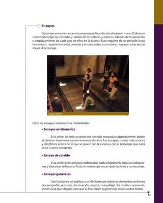 87 
Ensayos 
Consisten en montar escena tras escena, utilizando aún el texto en mano. El director 
comenzará a fi jar las entradas y salidas de los actores y actrices, además de la ubicación 
y desplazamiento de cada uno de ellos en la escena. Esto requiere de un período largo 
de ensayos, experimentando pruebas y errores; sobre esos errores, lograrán caracterizar 
mejor el personaje. 
Ensayo teatral 
Entre los ensayos, tenemos tres modalidades: 
• Ensayos eslabonados 
Es la unión de varias escenas que han sido ensayadas separadamente, donde 
el director interviene constantemente durante los ensayos, dando indicaciones 
y directrices acerca de lo que se quiere con la escena y con el personaje que cada 
actor o actriz interpreta. 
• Ensayo de corrido 
Es la unión de los ensayos eslabonados, hasta completar la obra. Las indicacio-nes 
y directrices se hacen al fi nal, sin interrumpir o con observaciones y correcciones. 
• Ensayos generales 
Son funciones sin público, y se efectúan con todos los elementos escénicos 
(escenografía, vestuario, iluminación, música, maquillaje). En muchas ocasiones, 
asisten una que otra persona que al fi nal darán sugerencias sobre la obra teatral. 
 