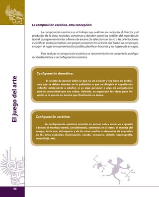 El juego del arte 
La composición escénica, otra concepción 
La composición escénica es el trabajo que realizan en conjunto el director y el 
productor de la obra; reunidos, conversan y deciden sobre los detalles del espectáculo 
teatral que quieren montar o llevar a la escena. Se selecciona el texto o las orientaciones 
específi cas si van a construir uno propio; proponen los actores que harán los personajes, 
escogen el lugar de representación posible, planifi can horarios y los lugares de ensayos. 
Para realizar la composición escénica se recomienda tener presente la confi gu-ración 
dramática y la confi guración escénica. 
Confi guración dramática: 
Es el acto de pensar sobre lo qué se va a hacer y los tipos de proble-mas 
que se deben abordar en la población a que va dirigido el espectáculo 
(infantil, adolescente o adulto), si es algo personal o algo de competencia 
para la comunidad que nos rodea. Además, se organizan las ideas para lle-varlas 
a la puesta en escena que fi nalmente se desea. 
Confi guración escénica: 
La confi guración escénica consiste en pensar sobre cómo va a quedar 
a futuro el montaje teatral, considerando, centrados en el actor, el manejo del 
cuerpo, de la voz, del espacio y de los otros medios o elementos de expresión 
de las artes escénicas (iluminación, sonido, vestuario, utilería, escenografía, 
maquillaje, etc). 
88 
 